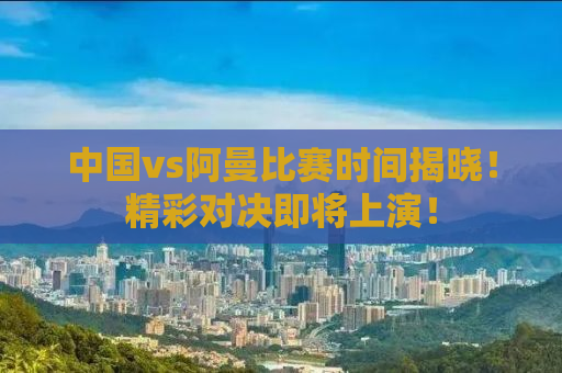 中国vs阿曼比赛时间揭晓！精彩对决即将上演！
