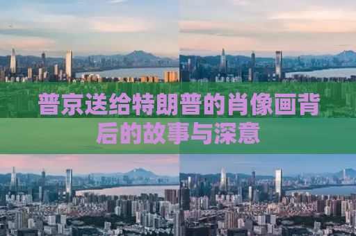 普京送给特朗普的肖像画背后的故事与深意