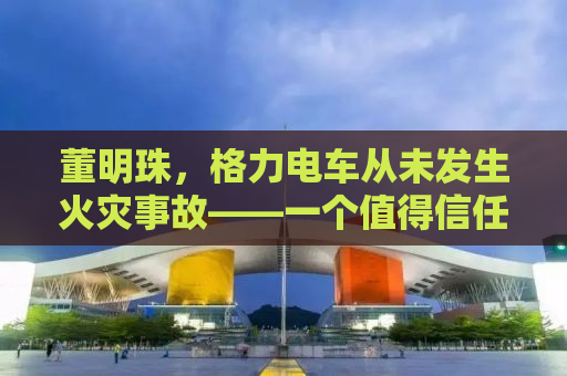 董明珠，格力电车从未发生火灾事故——一个值得信任的品牌承诺