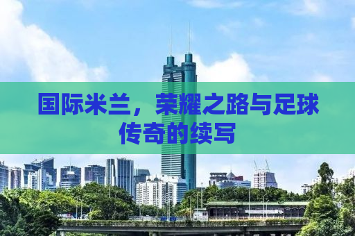 国际米兰，荣耀之路与足球传奇的续写