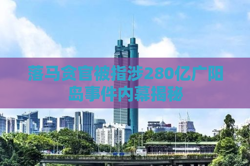 落马贪官被指涉280亿广阳岛事件内幕揭秘