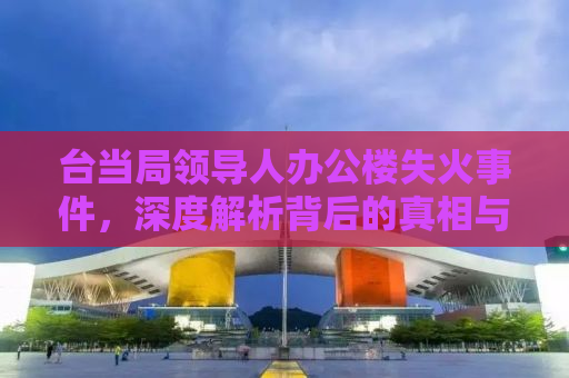 台当局领导人办公楼失火事件，深度解析背后的真相与影响