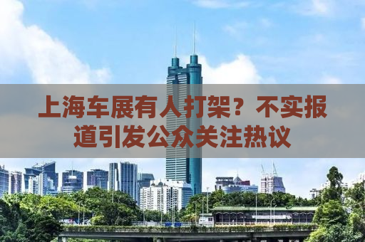 上海车展有人打架？不实报道引发公众关注热议