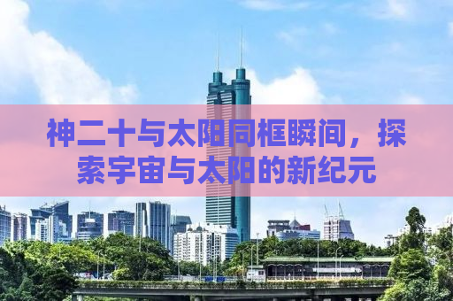 神二十与太阳同框瞬间，探索宇宙与太阳的新纪元