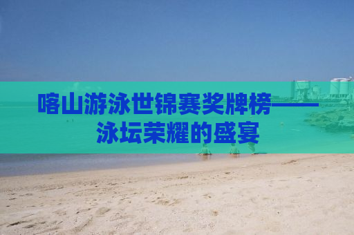 喀山游泳世锦赛奖牌榜——泳坛荣耀的盛宴