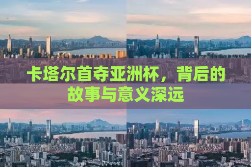 卡塔尔首夺亚洲杯，背后的故事与意义深远