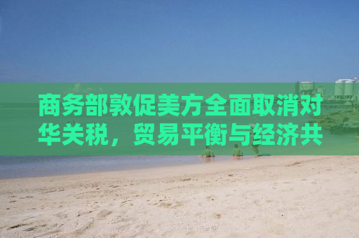商务部敦促美方全面取消对华关税，贸易平衡与经济共赢的迫切需求