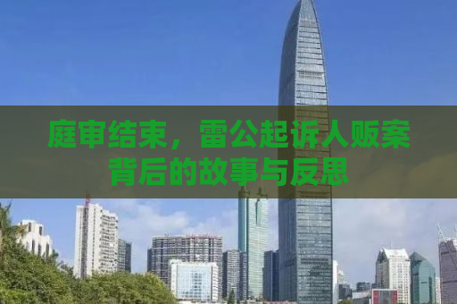 庭审结束，雷公起诉人贩案背后的故事与反思