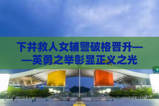 下井救人女辅警破格晋升——英勇之举彰显正义之光