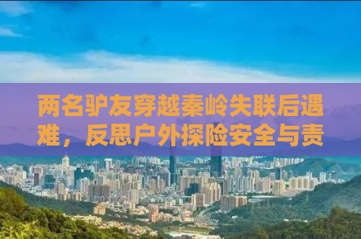 两名驴友穿越秦岭失联后遇难，反思户外探险安全与责任