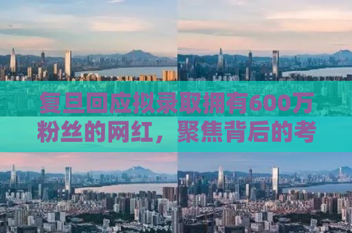 复旦回应拟录取拥有600万粉丝的网红，聚焦背后的考量与讨论