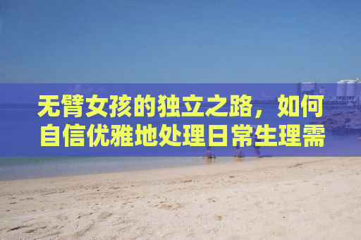 无臂女孩的独立之路，如何自信优雅地处理日常生理需求