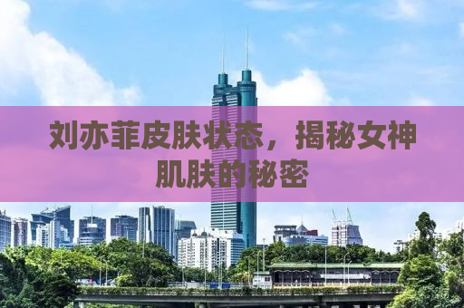 刘亦菲皮肤状态，揭秘女神肌肤的秘密