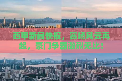 西甲新闻快报，赛场风云再起，豪门争霸激烈无比！
