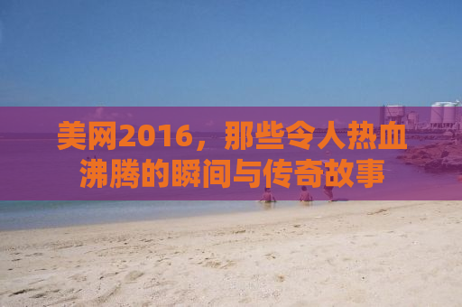 美网2016，那些令人热血沸腾的瞬间与传奇故事