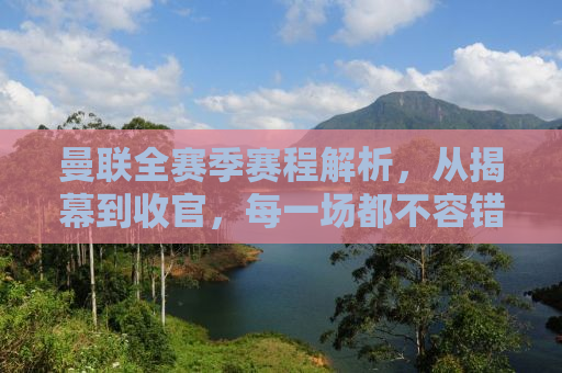 曼联全赛季赛程解析，从揭幕到收官，每一场都不容错过！