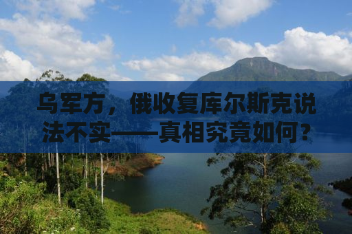 乌军方，俄收复库尔斯克说法不实——真相究竟如何？
