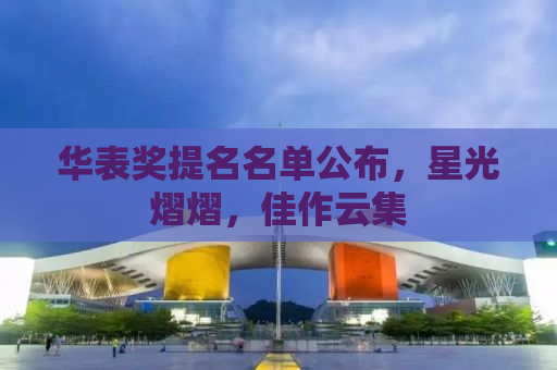 华表奖提名名单公布，星光熠熠，佳作云集