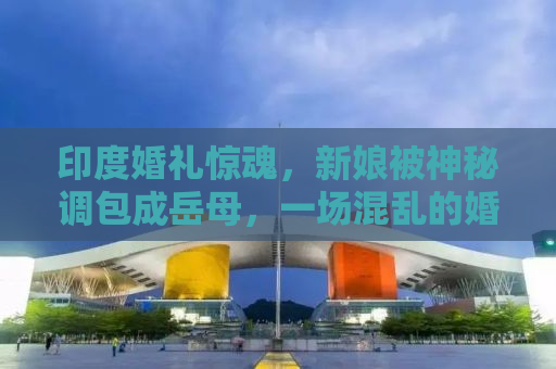 印度婚礼惊魂，新娘被神秘调包成岳母，一场混乱的婚礼闹剧