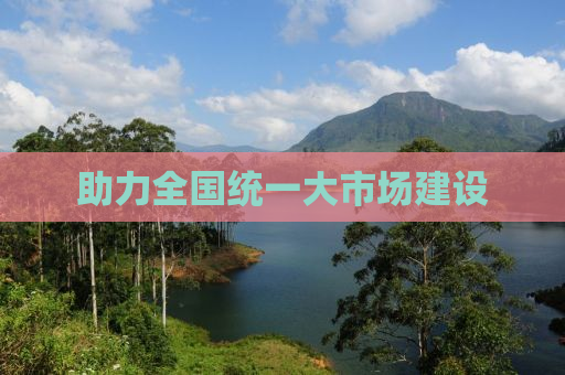 助力全国统一大市场建设