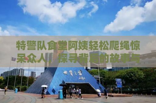 特警队食堂阿姨轻松爬绳惊呆众人，探寻背后的故事与力量
