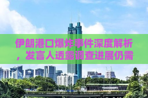 伊朗港口爆炸事件深度解析，发言人透露调查进展仍需时日