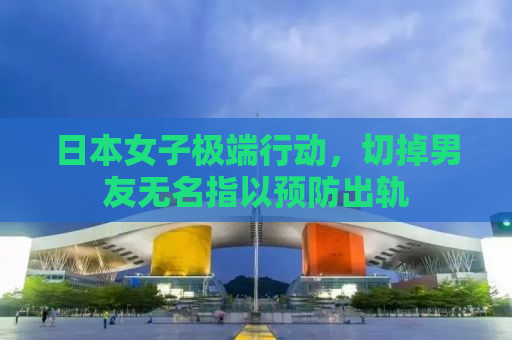日本女子极端行动，切掉男友无名指以预防出轨