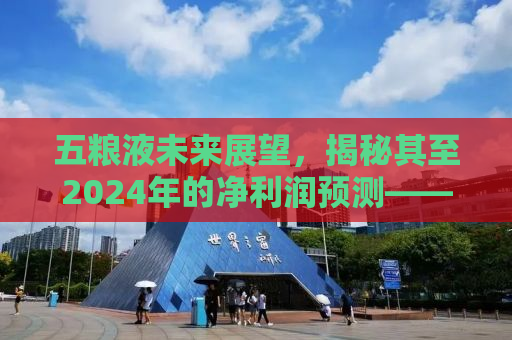 五粮液未来展望，揭秘其至2024年的净利润预测——318.53亿元