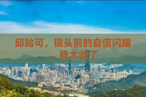邱贻可，镜头前的自信闪耀，我太帅了