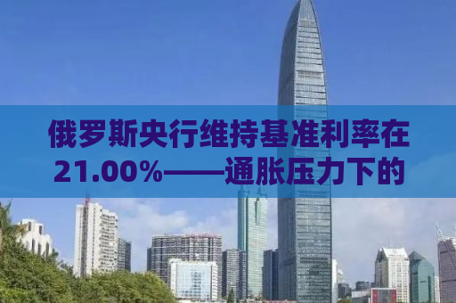 俄罗斯央行维持基准利率在21.00%——通胀压力下的决策考量