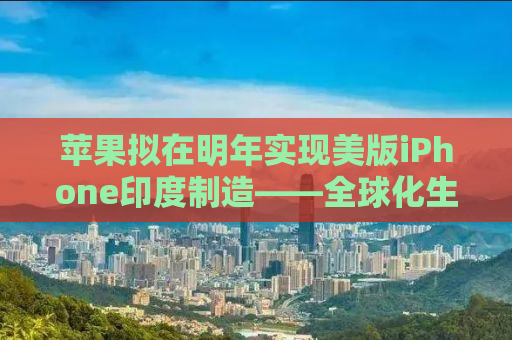 苹果拟在明年实现美版iPhone印度制造——全球化生产的新篇章