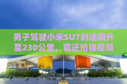 男子驾驶小米SU7时速飙升至230公里，竟还拍摄视频炫耀？