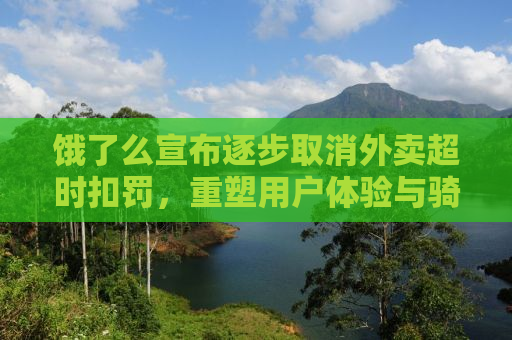 饿了么宣布逐步取消外卖超时扣罚，重塑用户体验与骑手权益的新篇章