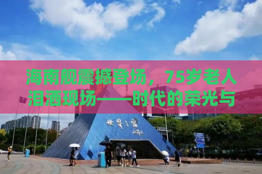 海南舰震撼登场，75岁老人泪洒现场——时代的荣光与情感的共鸣