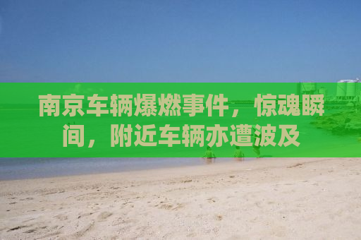 南京车辆爆燃事件，惊魂瞬间，附近车辆亦遭波及