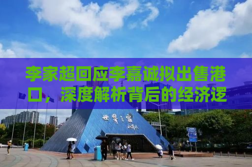 李家超回应李嘉诚拟出售港口，深度解析背后的经济逻辑与未来发展