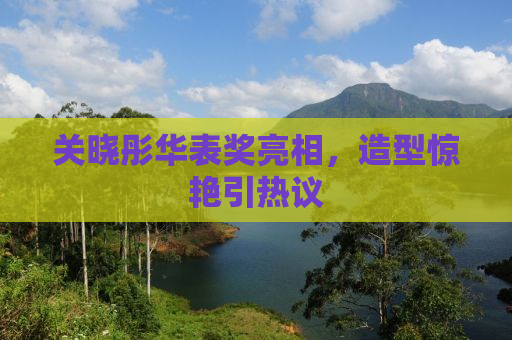 关晓彤华表奖亮相，造型惊艳引热议