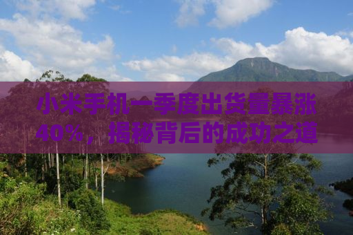 小米手机一季度出货量暴涨40%，揭秘背后的成功之道