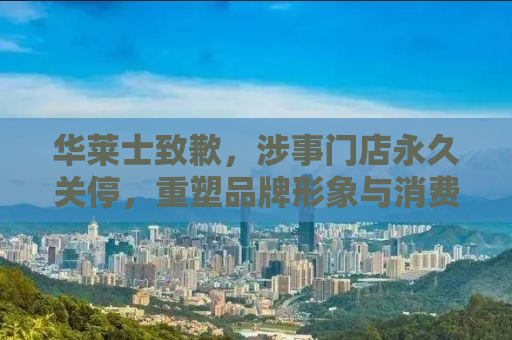 华莱士致歉，涉事门店永久关停，重塑品牌形象与消费者信任
