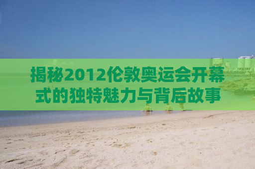 揭秘2012伦敦奥运会开幕式的独特魅力与背后故事