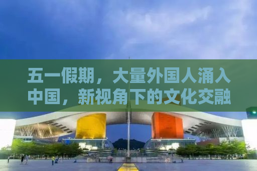 五一假期，大量外国人涌入中国，新视角下的文化交融与体验