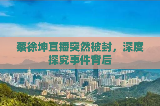 蔡徐坤直播突然被封，深度探究事件背后
