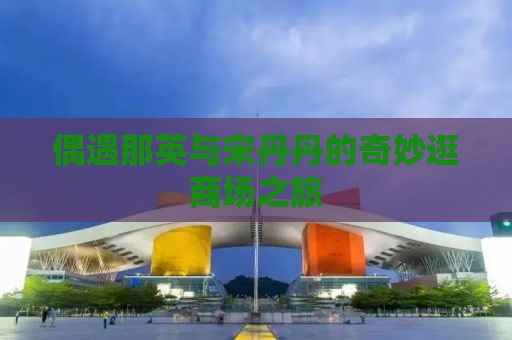 偶遇那英与宋丹丹的奇妙逛商场之旅