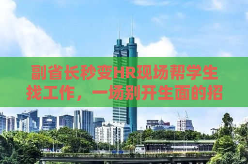 副省长秒变HR现场帮学生找工作，一场别开生面的招聘热潮