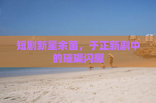 短剧新星余茵，于正新剧中的璀璨闪耀
