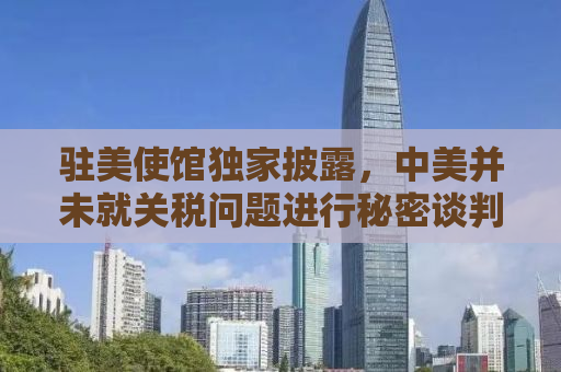 驻美使馆独家披露，中美并未就关税问题进行秘密谈判，双方关系面临新的挑战与机遇