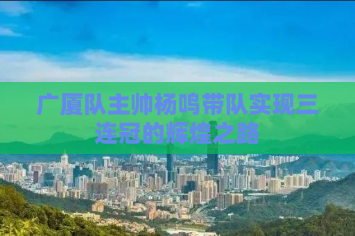 广厦队主帅杨鸣带队实现三连冠的辉煌之路