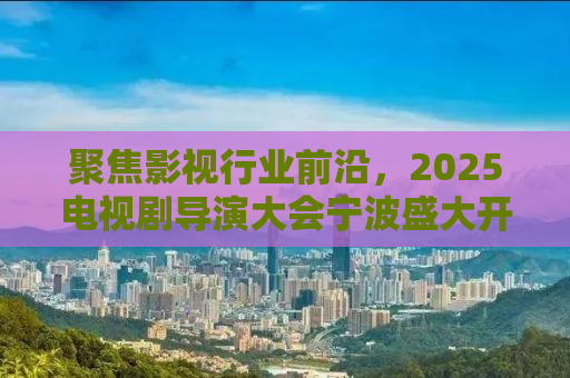 聚焦影视行业前沿，2025电视剧导演大会宁波盛大开幕