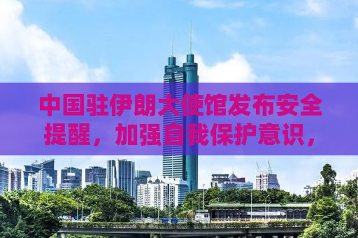 中国驻伊朗大使馆发布安全提醒，加强自我保护意识，确保在伊朗的安全与健康