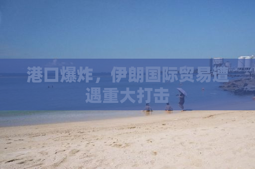 港口爆炸，伊朗国际贸易遭遇重大打击